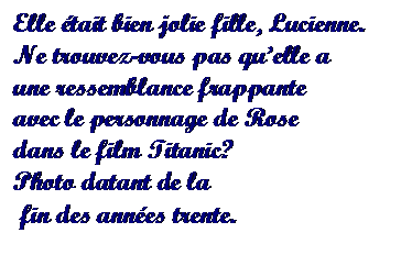 Text Box: Elle tait bien jolie fille, Lucienne. 
Ne trouvez-vous pas quelle a 
une ressemblance frappante 
avec le personnage de Rose 
dans le film Titanic?
Photo datant de la
 fin des annes trente.

